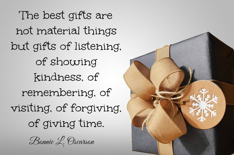 The best gifts are not material things but gifts of listening, of showing kindness, of remembering, of visiting, of forgiving, of giving time. Bonnie L. Oscarson