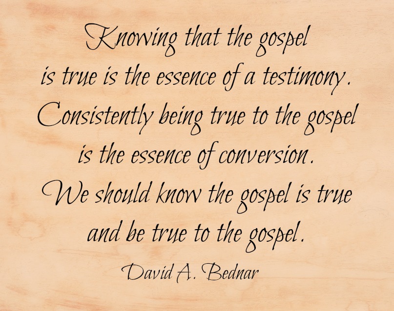 Knowing that the gospel is true is the essence of a testimony. Consistently being true to the gospel is the essence of conversion. We should know the gospel is true and be true to the gospel. David A. Bednar