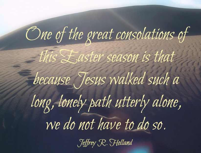 Jeffrey R. Holland said, One of the great consolations of this Easter season is that because Jesus walked such a long, lonely path utterly alone, we do not have to do so.