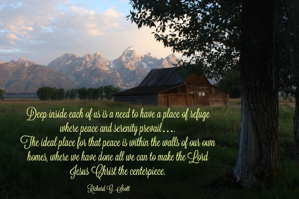 Deep inside each of us is a need to have a place of refuge where peace and serenity prevail…. The ideal place for that peace is within the walls of our own homes, where we have done all we can to make the Lord Jesus Christ the centerpiece. Richard G. Scott