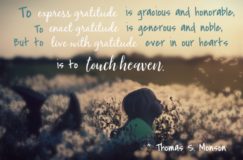 To express gratitude is gracious and honorable, to enact gratitude is generous and noble, but to live with gratitude ever in our hearts is to touch heaven. Thomas S. Monson