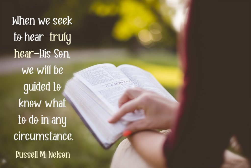When we seek to hear—truly hear—His Son, we will be guided to know what to do in any circumstance. Russell M. Nelson