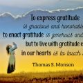 To express gratitude is gracious and honorable, to enact gratitude is generous and noble, but to live with gratitude ever in our hearts is to touch heaven. Thomas S. Monson